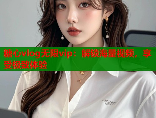 糖心vlog无限vip：解锁海量视频，享受极致体验  第1张