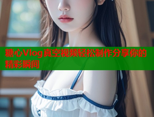 糖心Vlog真空视频轻松制作分享你的精彩瞬间  第2张