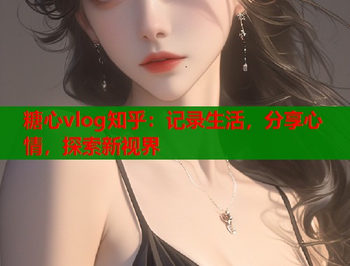 糖心vlog知乎：记录生活，分享心情，探索新视界  第2张
