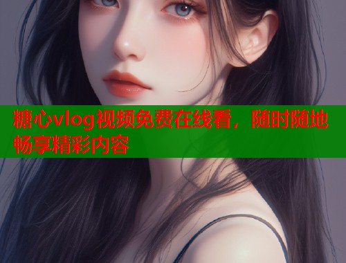 糖心vlog视频免费在线看，随时随地畅享精彩内容  第1张