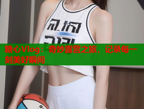 糖心Vlog：奇妙露营之旅，记录每一刻美好瞬间  第1张