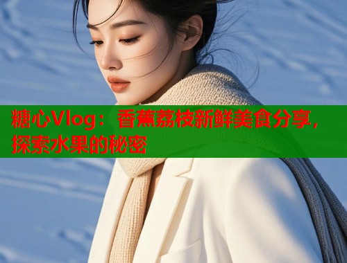糖心Vlog：香蕉荔枝新鲜美食分享，探索水果的秘密  第1张