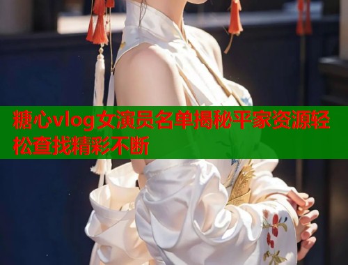 糖心vlog女演员名单揭秘平家资源轻松查找精彩不断  第1张