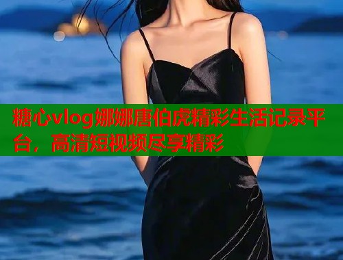 糖心vlog娜娜唐伯虎精彩生活记录平台，高清短视频尽享精彩  第1张