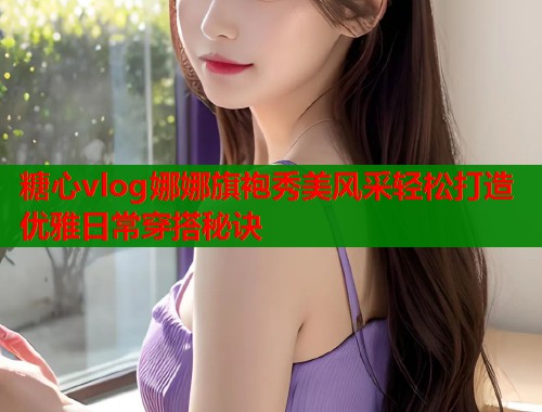 糖心vlog娜娜旗袍秀美风采轻松打造优雅日常穿搭秘诀  第1张
