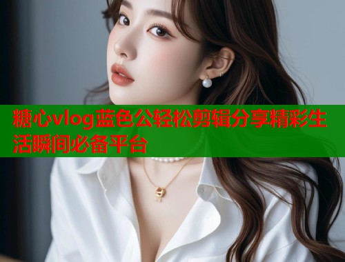 糖心vlog蓝色公轻松剪辑分享精彩生活瞬间必备平台  第1张