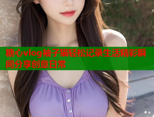 糖心vlog袖子猫轻松记录生活精彩瞬间分享创意日常  第1张