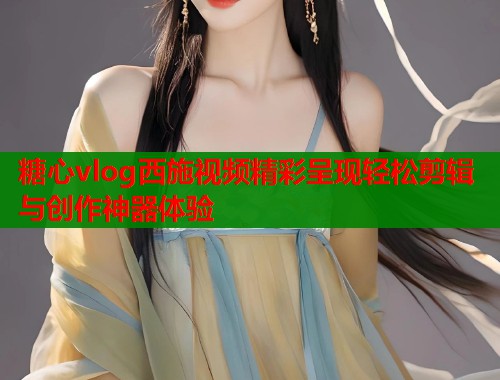 糖心vlog西施视频精彩呈现轻松剪辑与创作神器体验  第1张