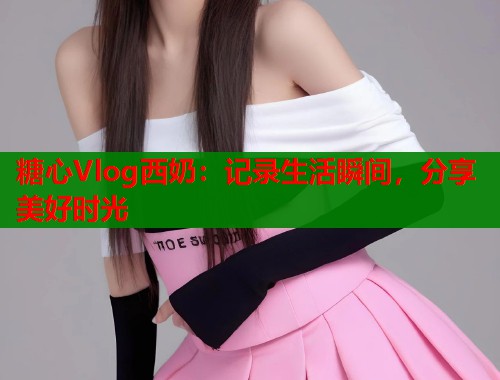 糖心Vlog西奶：记录生活瞬间，分享美好时光  第1张