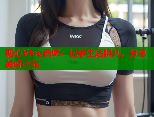 糖心Vlog西奶：记录生活瞬间，分享美好时光  第2张