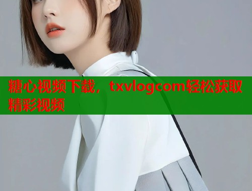 糖心视频下载，txvlogcom轻松获取精彩视频  第1张