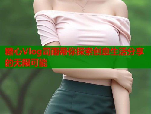 糖心Vlog司雨带你探索创意生活分享的无限可能  第1张