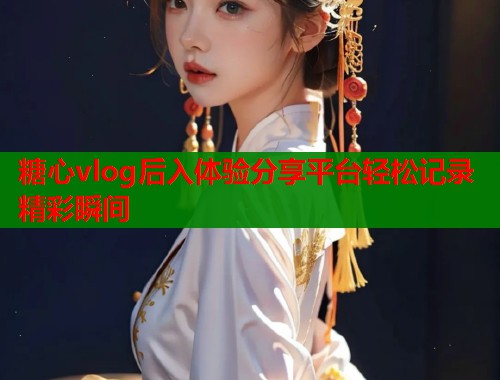 糖心vlog后入体验分享平台轻松记录精彩瞬间  第2张