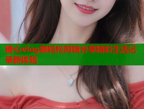 糖心vlog咖轻松剪辑分享精彩生活记录新体验  第2张