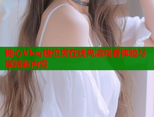 糖心Vlog唐伯虎在线高清观看体验尽享精彩内容  第1张