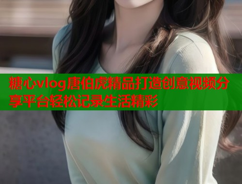 糖心vlog唐伯虎精品打造创意视频分享平台轻松记录生活精彩  第1张