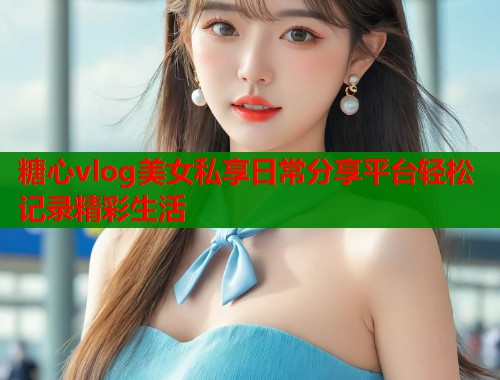 糖心vlog美女私享日常分享平台轻松记录精彩生活  第2张