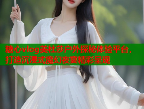 糖心vlog美杜莎户外探秘体验平台，打造沉浸式魔幻夜宴精彩呈现  第1张