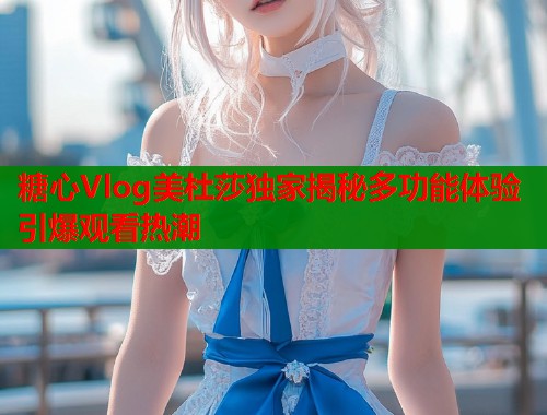 糖心Vlog美杜莎独家揭秘多功能体验引爆观看热潮  第2张