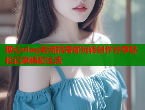 糖心vlog老司机带你玩转创作分享轻松记录精彩生活  第1张