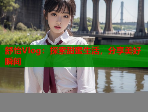 舒怡Vlog：探索甜蜜生活，分享美好瞬间  第1张