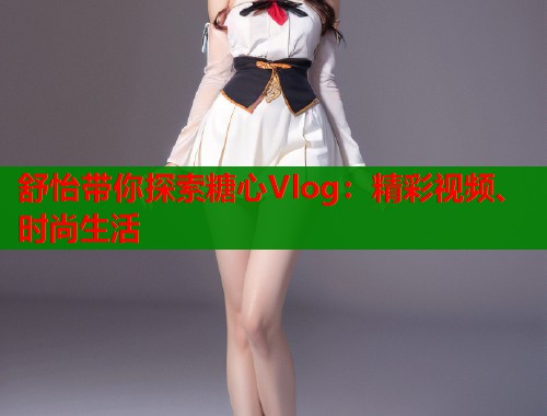 舒怡带你探索糖心Vlog：精彩视频、时尚生活  第1张