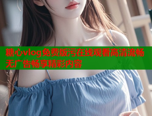 糖心vlog免费版污在线观看高清流畅无广告畅享精彩内容  第1张
