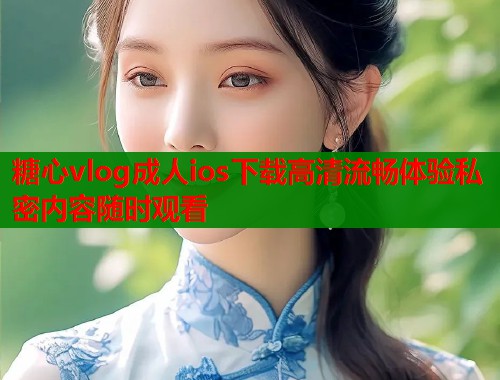 糖心vlog成人ios下载高清流畅体验私密内容随时观看  第2张