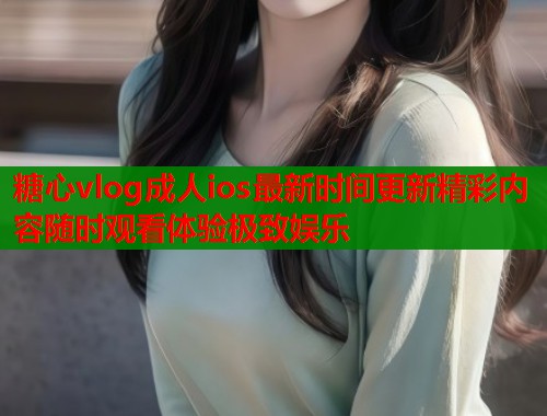 糖心vlog成人ios最新时间更新精彩内容随时观看体验极致娱乐  第1张