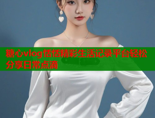 糖心vlog恬恬精彩生活记录平台轻松分享日常点滴  第1张
