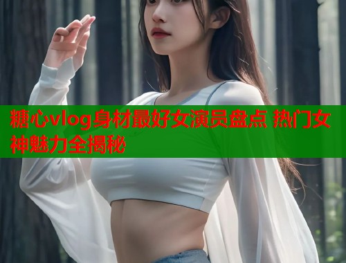 糖心vlog身材最好女演员盘点 热门女神魅力全揭秘  第1张