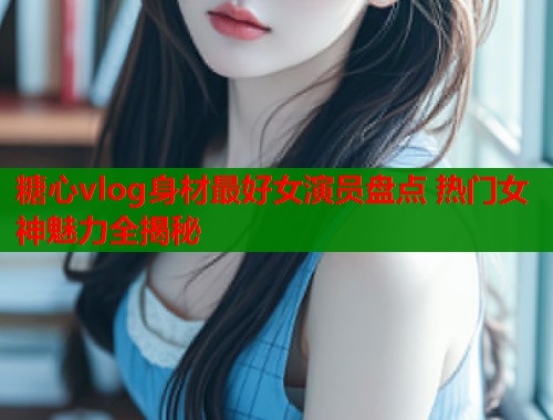 糖心vlog身材最好女演员盘点 热门女神魅力全揭秘  第2张