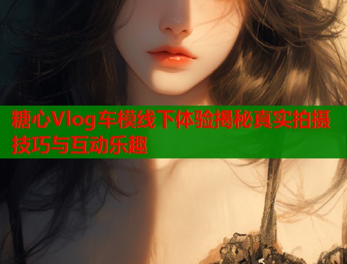 糖心Vlog车模线下体验揭秘真实拍摄技巧与互动乐趣  第1张