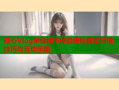 糖心Vlog车模线下体验揭秘真实拍摄技巧与互动乐趣  第2张