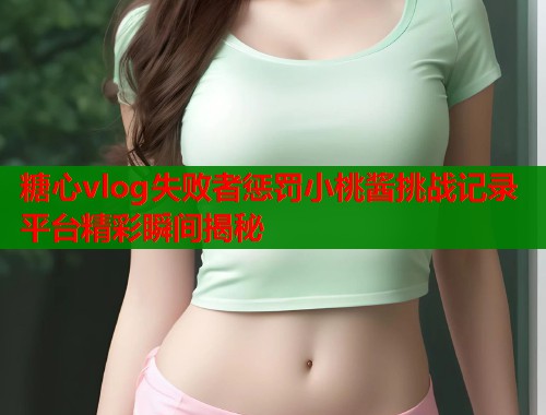 糖心vlog失败者惩罚小桃酱挑战记录平台精彩瞬间揭秘  第1张