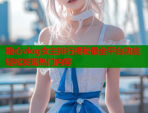 糖心vlog女主排行揭秘最全平台功能轻松发现热门内容  第1张