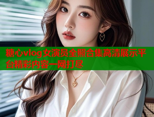 糖心vlog女演员全照合集高清展示平台精彩内容一网打尽  第1张