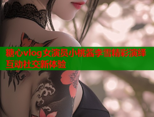 糖心vlog女演员小桃酱李雪精彩演绎互动社交新体验  第2张