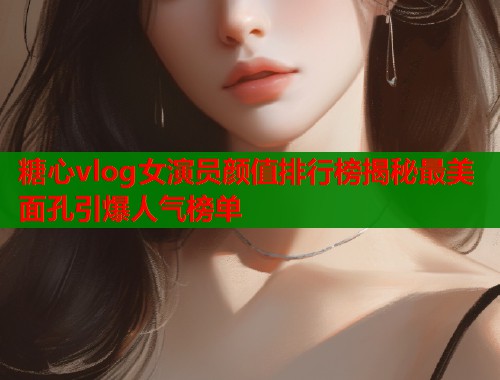 糖心vlog女演员颜值排行榜揭秘最美面孔引爆人气榜单  第1张