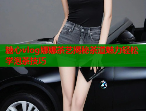 糖心vlog娜娜茶艺揭秘茶道魅力轻松学泡茶技巧  第1张
