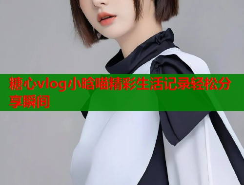 糖心vlog小晗喵精彩生活记录轻松分享瞬间  第1张