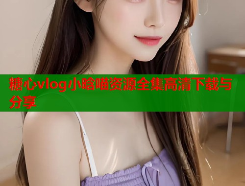 糖心vlog小晗喵资源全集高清下载与分享  第1张
