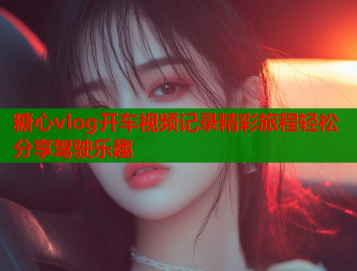 糖心vlog开车视频记录精彩旅程轻松分享驾驶乐趣  第2张