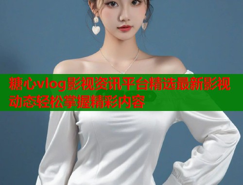 糖心vlog影视资讯平台精选最新影视动态轻松掌握精彩内容  第1张