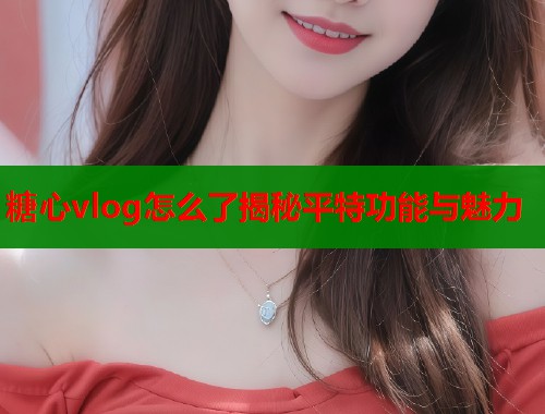 糖心vlog怎么了揭秘平特功能与魅力  第1张