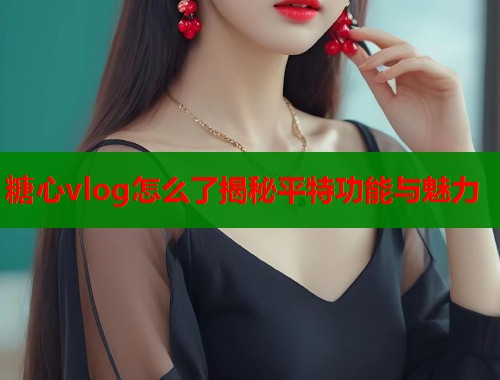 糖心vlog怎么了揭秘平特功能与魅力  第2张