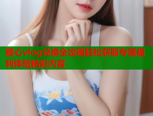 糖心vlog兑换全攻略轻松获取专属福利体验精彩内容  第1张