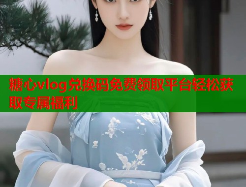 糖心vlog兑换码免费领取平台轻松获取专属福利  第1张