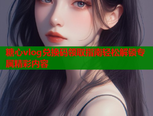 糖心vlog兑换码领取指南轻松解锁专属精彩内容  第1张