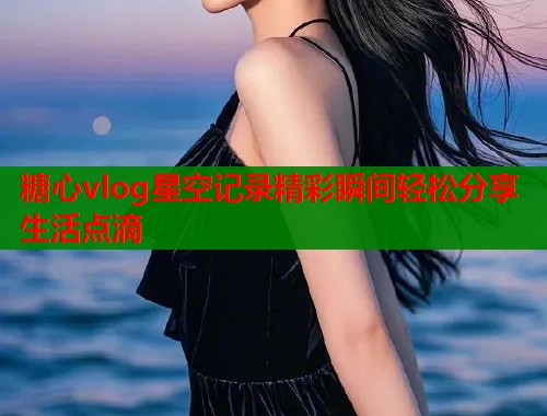 糖心vlog星空记录精彩瞬间轻松分享生活点滴  第2张
